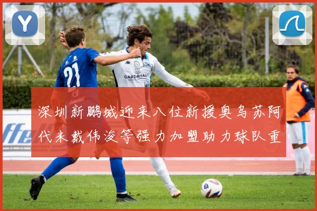 深圳新鹏城迎来八位新援奥乌苏阿代米戴伟浚等强力加盟助力球队重塑辉煌