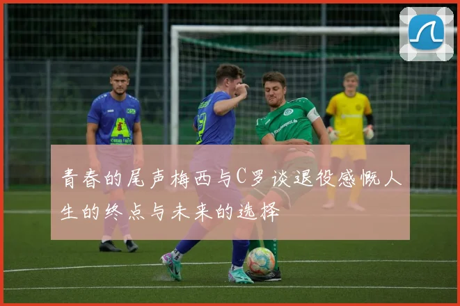 青春的尾声梅西与C罗谈退役感慨人生的终点与未来的选择