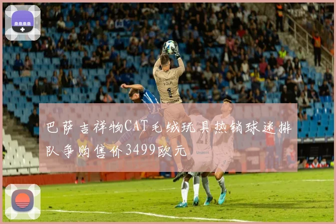 巴萨吉祥物CAT毛绒玩具热销球迷排队争购售价3499欧元