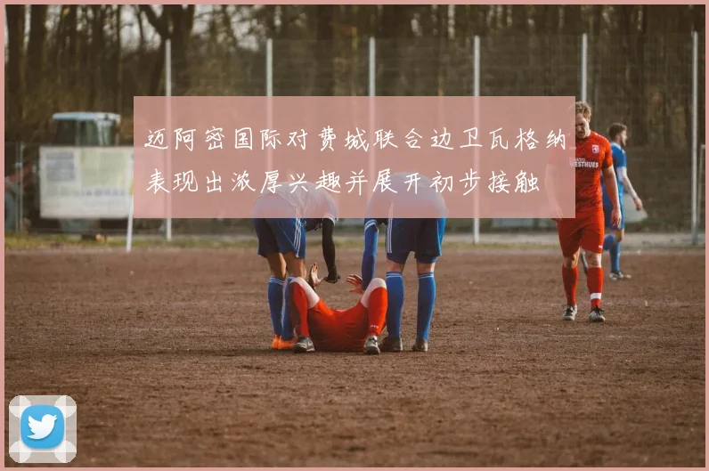 迈阿密国际对费城联合边卫瓦格纳表现出浓厚兴趣并展开初步接触