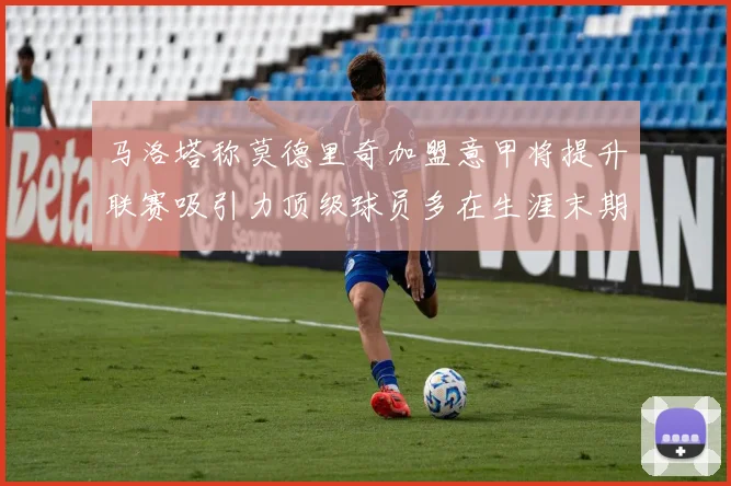 马洛塔称莫德里奇加盟意甲将提升联赛吸引力顶级球员多在生涯末期选择意甲