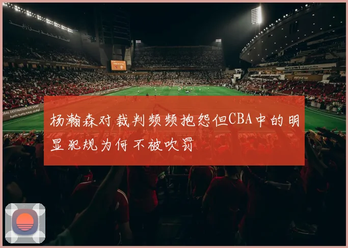 杨瀚森对裁判频频抱怨但CBA中的明显犯规为何不被吹罚