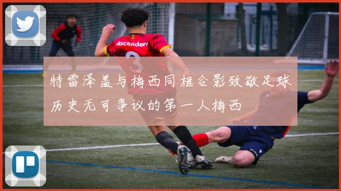 特雷泽盖与梅西同框合影致敬足球历史无可争议的第一人梅西