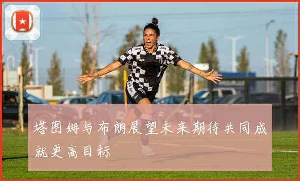 塔图姆与布朗展望未来期待共同成就更高目标