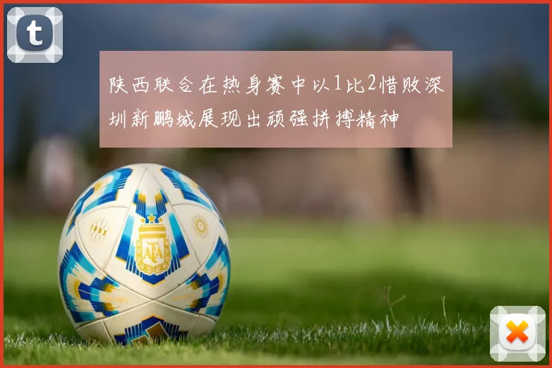陕西联合在热身赛中以1比2惜败深圳新鹏城展现出顽强拼搏精神