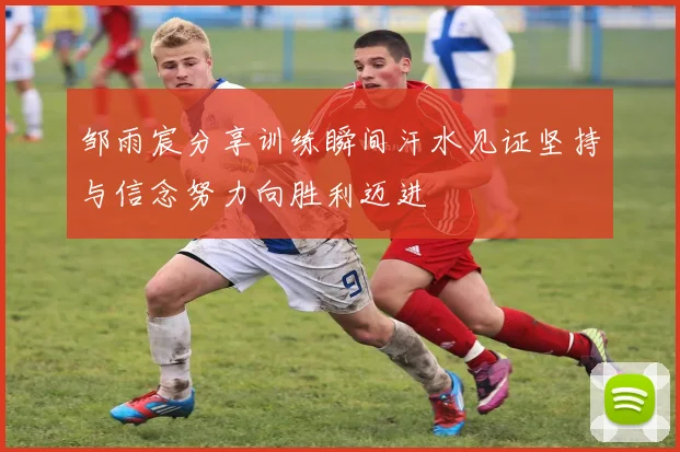 邹雨宸分享训练瞬间汗水见证坚持与信念努力向胜利迈进