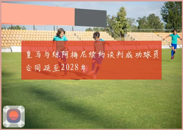 皇马与琼阿梅尼续约谈判成功球员合同延至2028年