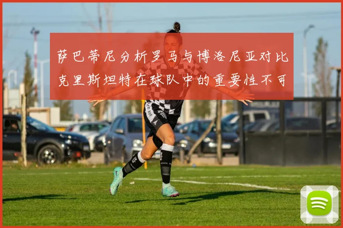萨巴蒂尼分析罗马与博洛尼亚对比克里斯坦特在球队中的重要性不可替代