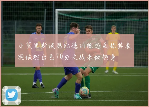 小莫里斯谈恩比德训练态度称其表现依然出色70分之战未做热身