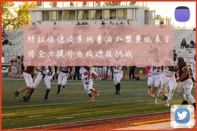 特拉福德谈多纳鲁马加盟曼城表示将全力提升自我迎接挑战