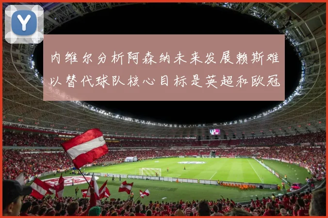 内维尔分析阿森纳未来发展赖斯难以替代球队核心目标是英超和欧冠