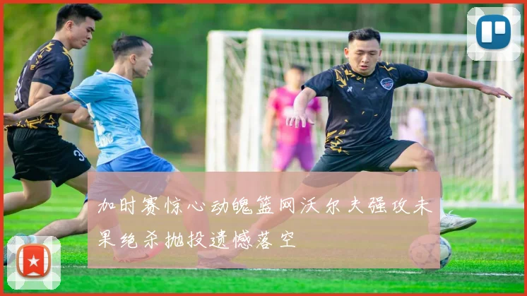 加时赛惊心动魄篮网沃尔夫强攻未果绝杀抛投遗憾落空