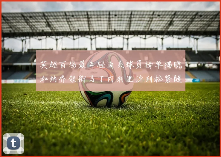 英超百场最年轻南美球员榜单揭晓加纳乔领衔马丁内利里沙利松紧随其后