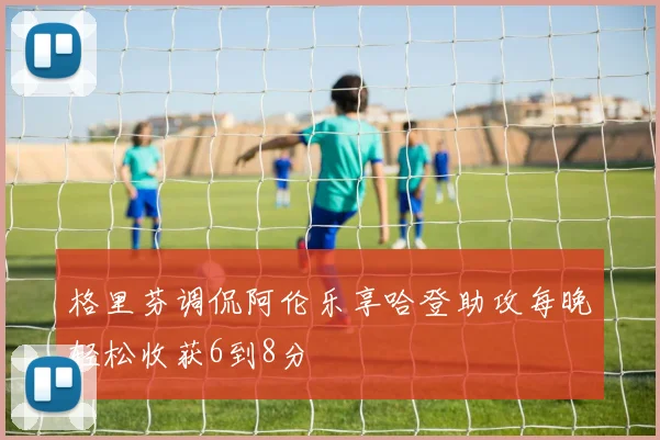格里芬调侃阿伦乐享哈登助攻每晚轻松收获6到8分