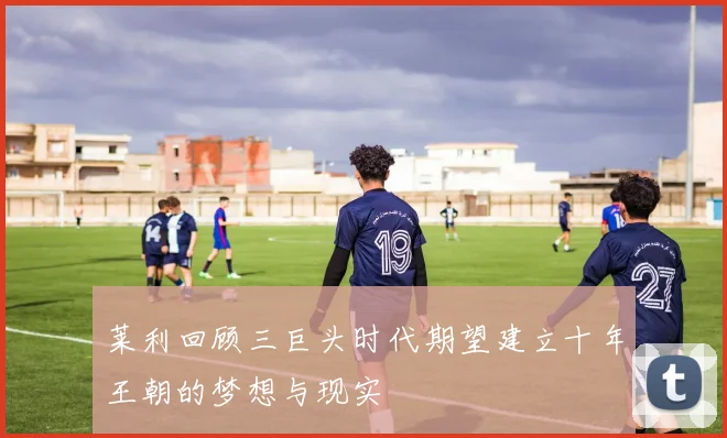 莱利回顾三巨头时代期望建立十年王朝的梦想与现实