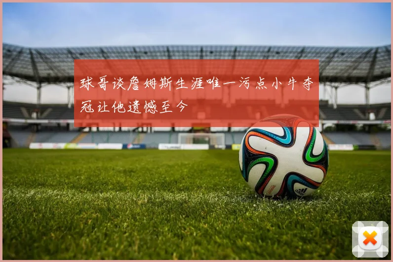 球哥谈詹姆斯生涯唯一污点小牛夺冠让他遗憾至今