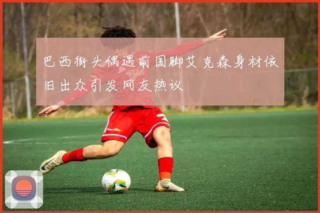 巴西街头偶遇前国脚艾克森身材依旧出众引发网友热议