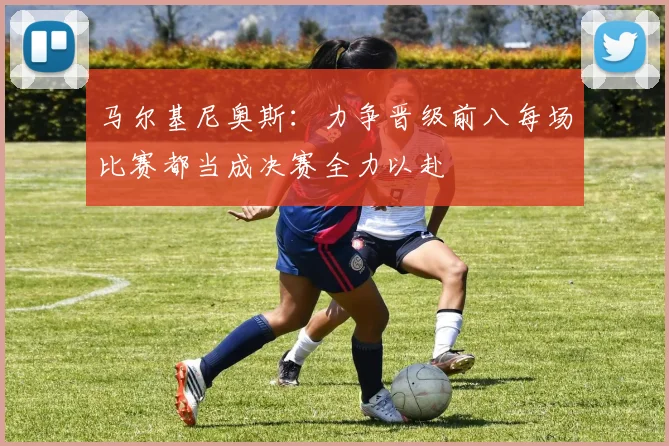 马尔基尼奥斯：力争晋级前八每场比赛都当成决赛全力以赴