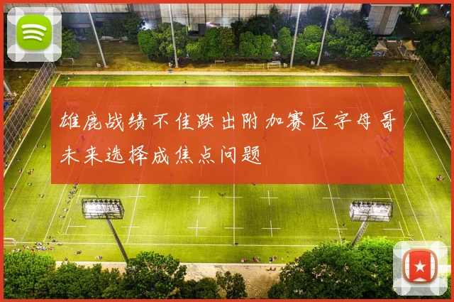 雄鹿战绩不佳跌出附加赛区字母哥未来选择成焦点问题