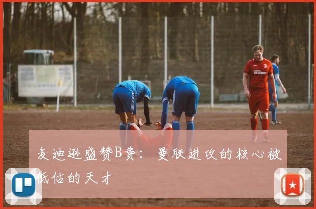 麦迪逊盛赞B费：曼联进攻的核心被低估的天才