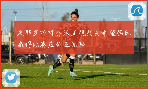 皮耶罗呼吁齐沃正视判罚希望强队赢得比赛应公正无私