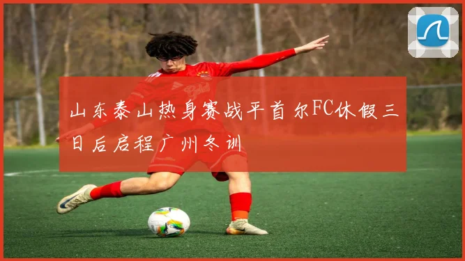 山东泰山热身赛战平首尔FC休假三日后启程广州冬训