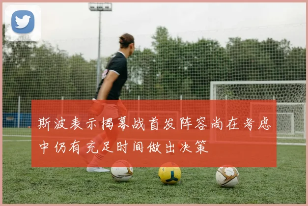 斯波表示揭幕战首发阵容尚在考虑中仍有充足时间做出决策