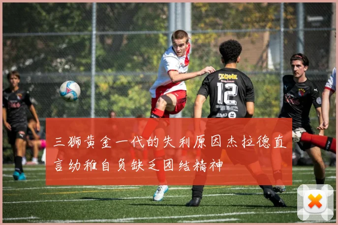 三狮黄金一代的失利原因杰拉德直言幼稚自负缺乏团结精神