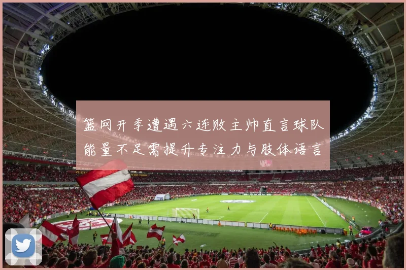 篮网开季遭遇六连败主帅直言球队能量不足需提升专注力与肢体语言