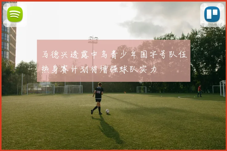马德兴透露中乌青少年国字号队伍热身赛计划将增强球队实力