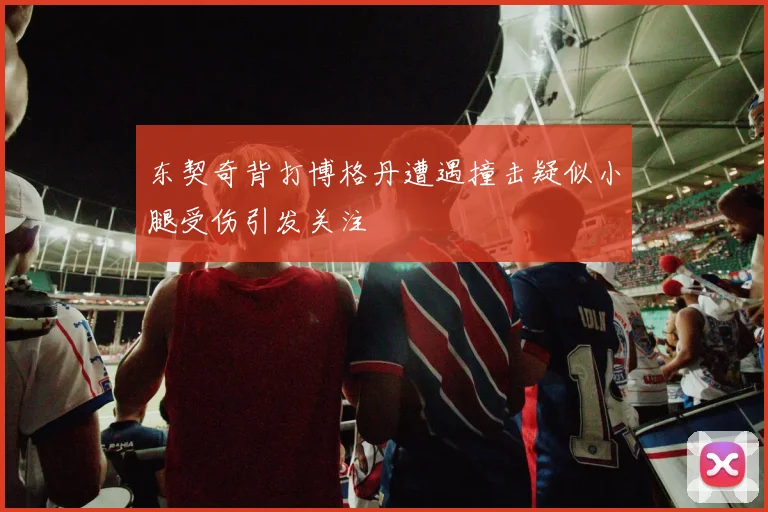 东契奇背打博格丹遭遇撞击疑似小腿受伤引发关注