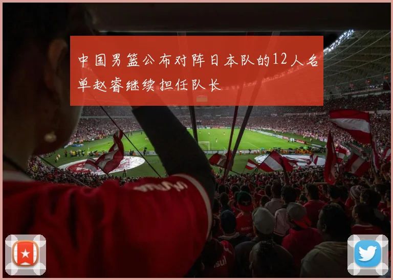 中国男篮公布对阵日本队的12人名单赵睿继续担任队长
