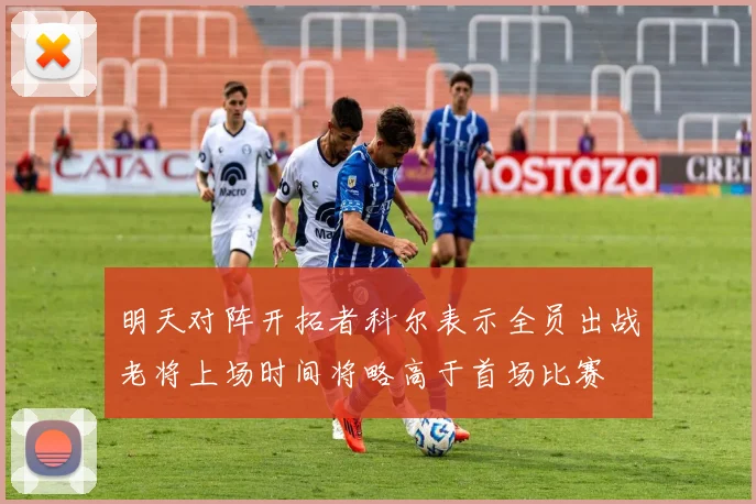 明天对阵开拓者科尔表示全员出战老将上场时间将略高于首场比赛