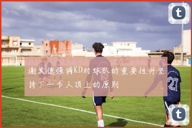 谢泼德强调KD对球队的重要性并坚持下一个人顶上的原则