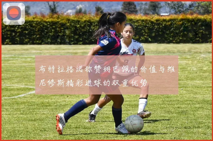 布特拉格诺称赞姆巴佩的价值与维尼修斯精彩进球的双重优势