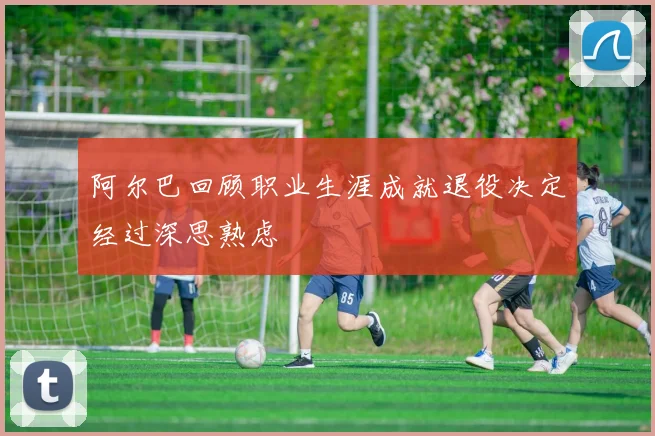 阿尔巴回顾职业生涯成就退役决定经过深思熟虑