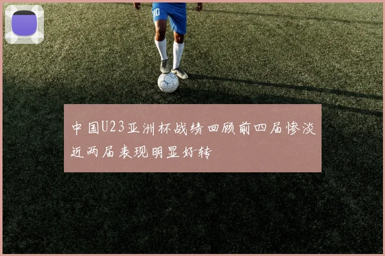 中国U23亚洲杯战绩回顾前四届惨淡近两届表现明显好转