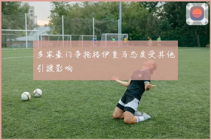 多家豪门争抢格伊皇马态度受其他引援影响